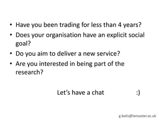 • Have you been trading for less than 4 years?
• Does your organisation have an explicit social
goal?
• Do you aim to deliver a new service?
• Are you interested in being part of the
research?
Let’s have a chat :)
g.balis@lancaster.ac.uk
 