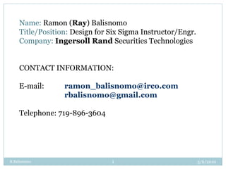 3/3/2010 R Balisnomo 1 Name: Ramon (Ray) Balisnomo Title/Position: Design for Six Sigma Instructor/Engr. Company: Ingersoll Rand Securities Technologies CONTACT INFORMATION: E-mail: 	ramon_balisnomo@irco.com 		rbalisnomo@gmail.com Telephone: 719-896-3604 
