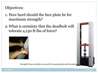 R Balisnomo7Objectives:How hard should the face plate be for maximum strength?What is certainty that the deadbolt will tolerate 4,150 ft-lbs of force?Strength Frame machine was used for measuring the pull strength.3/3/2010