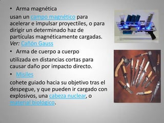 • Arma magnética
usan un campo magnético para
acelerar e impulsar proyectiles, o para
dirigir un determinado haz de
partículas magnéticamente cargadas.
Ver: Cañón Gauss
• Arma de cuerpo a cuerpo
utilizada en distancias cortas para
causar daño por impacto directo.
• Misiles
cohete guiado hacia su objetivo tras el
despegue, y que pueden ir cargado con
explosivos, una cabeza nuclear, o
material biológico.
 