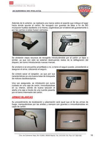 16
Además de lo anterior, se realizará una marca sobre el soporte que indique el lugar
hacia donde apunte el cañón; Se recogerá con guantes de látex a fin de NO
incorporar huellas dactilares a la misma, cogiéndose por el lateral del guardamonte o
por las cachas si estas fuesen estriadas.
Se olvidarán viejos recursos de recogerla introduciéndole por el cañón un lápiz o
similar, ya que con esto se estarían destruyendo restos de la deflagración del
disparo, así como introduciendo nuevas marcas.
Se anotará si se encuentra amartillada o no, si tiene el seguro puesto, procediendo a
asegurar el arma, colocando el seguro.
Se evitará sacar el cargador, ya que por sus
características es una buena base de búsqueda
de indicios dactiloscópicos.
Una vez asegurada, se introducirá con sumo
cuidado en una caja de carón, inmovilizándose
en su interior, siendo de buena solución el
atarla a la caja a través de una cuerda pasante
por el tramo intermedio del cañón.
AARRMMAASS BBLLAANNCCAASS
Su procedimiento de localización y plasmación será igual que el de las armas de
fuego, manipulándose por las aristas y siempre con guantes e inmovilizándolas en
cajas de cartón.
 