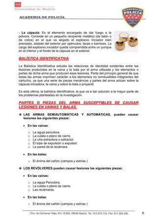 6
- La cápsula: Es el elemento encargado de dar fuego a la
pólvora. Consiste en un pequeño recipiente metálico (de latón o
de cobre) en el que va alojado el explosivo iniciador bien
prensado, aislado del exterior por opérculos, lacas o barnices. La
carga del explosivo iniciador queda comprendida entre un yunque
en el interior y el fondo de la cápsula en el exterior.
BBAALLÍÍSSTTIICCAA IIDDEENNTTIIFFIICCAATTIIVVAA
La Balística Identificativa estudia las relaciones de identidad existentes entre las
lesiones producidas en la vaina y la bala por el arma utilizada y los elementos o
partes de dicha arma que producen esas lesiones. Parte del principio general de que
todas las armas imprimen carácter a los elementos no combustibles integrantes del
cartucho, ya que una serie de piezas mecánicas y partes del arma actúan sobre la
cápsula iniciadora, la vaina y sobre la bala o proyectil.
Es esta última, la balística identificativa, la que va a dar solución a la mayor parte de
los problemas planteados en la investigación.
PPAARRTTEESS OO PPIIEEZZAASS DDEELL AARRMMAA SSUUSSCCEEPPTTIIBBLLEESS DDEE CCAAUUSSAARR
LLEESSIIOONNEESS EENN VVAAIINNAASS YY BBAALLAASS..
LAS ARMAS SEMIAUTOMÁTICAS Y AUTOMÁTICAS, pueden causar
lesiones las siguientes piezas:
• En las vainas:
o La aguja percutora.
o La culata o plano de cierre.
o La uña extractora o extractor.
o El tope de expulsión o expulsor.
o La pared de la recámara.
• En las balas:
o El ánima del cañón (campos y estrías )
LOS REVÓLVERES pueden causar lesiones las siguientes piezas:
• En las vainas:
o La aguja Percutora.
o La culata o plano de cierre.
o Las recámaras.
• En las balas:
o El ánima del cañón (campos y estrías )
 