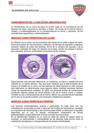 7
FFUUNNDDAAMMEENNTTOOSS DDEE LLAA BBAALLÍÍSSTTIICCAA IIDDEENNTTIIFFIICCAATTIIVVAA
La identificación de un arma se basa en primer lugar en la coincidencia de las
lesiones de clase, comunes en principio, a todas las armas de la misma marca y
modelo, y fundamentalmente en la correspondencia en forma y ubicación, de las
microlesiones específicas o individualizantes.
MMAARRCCAASS CCAARRAACCTTEERRÍÍSSTTIICCAASS DDEE CCLLAASSEE::
En relación con la vaina, son la orientación del rayado de la culata o plano de cierre,
forma de la lesión de uña extractora o extractor y la del tope de expulsión o expulsor,
situación relativa de estas dos lesiones, forma de la ventana del expulsor y de la
percusión, indicador de carga. En relación con la bala, número de campos y estrías,
giro helicoidal, anchura, profundidad e inclinación de las mismas.
Estas lesiones solo permiten determinar, en ocasiones, la marca y modelo del arma
utilizada en un hecho delictivo. Hay que tener presente que la determinación de la
marca y el modelo de un arma, por las lesiones de clase impresas en ella, siempre
será estimativa no determinante, pues algunos casos, distintas empresas fabrican
armas de características similares. En otros, los procesos finales de mecanización
configuran algunas piezas de forma distinta a las de la misma marca y modelo.
También el uso y manipulaciones de la misma, alteran sus características originales,
por lo que no se puede sostener una conclusión categórica al respecto.
MMAARRCCAASS CCAARRAACCTTEERRÍÍSSTTIICCAASS PPRROOPPIIAASS
Las lesiones individualizantes, propias o particulares de cada arma son: las
microlesiones producidas en bala y vaina por las huellas de herramienta, causadas
en el proceso de mecanización y que el arma posee desde su fabricación o aquellas
adquiridas por el uso. El estudio microscópico comparativo de dichas
particularidades, puede determinar el arma concreta que las produjo.
En la identificación Balística de un arma se debe de valorar la calidad sobre la
cantidad. La particularidad o individualidad de las lesiones debe primar sobre la
cantidad de semejanzas o correspondencias de escasa individualidad.
 