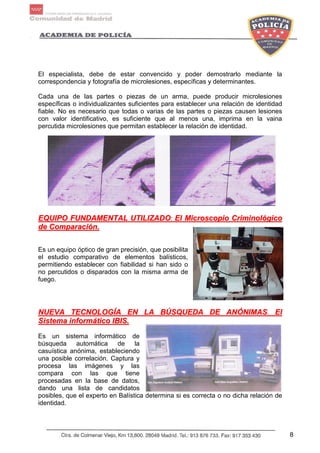 8
El especialista, debe de estar convencido y poder demostrarlo mediante la
correspondencia y fotografía de microlesiones, específicas y determinantes.
Cada una de las partes o piezas de un arma, puede producir microlesiones
específicas o individualizantes suficientes para establecer una relación de identidad
fiable. No es necesario que todas o varias de las partes o piezas causen lesiones
con valor identificativo, es suficiente que al menos una, imprima en la vaina
percutida microlesiones que permitan establecer la relación de identidad.
EEQQUUIIPPOO FFUUNNDDAAMMEENNTTAALL UUTTIILLIIZZAADDOO:: EEll MMiiccrroossccooppiioo CCrriimmiinnoollóóggiiccoo
ddee CCoommppaarraacciióónn..
Es un equipo óptico de gran precisión, que posibilita
el estudio comparativo de elementos balísticos,
permitiendo establecer con fiabilidad si han sido o
no percutidos o disparados con la misma arma de
fuego.
NNUUEEVVAA TTEECCNNOOLLOOGGÍÍAA EENN LLAA BBÚÚSSQQUUEEDDAA DDEE AANNÓÓNNIIMMAASS.. EEll
SSiisstteemmaa iinnffoorrmmááttiiccoo IIBBIISS..
Es un sistema informático de
búsqueda automática de la
casuística anónima, estableciendo
una posible correlación. Captura y
procesa las imágenes y las
compara con las que tiene
procesadas en la base de datos,
dando una lista de candidatos
posibles, que el experto en Balística determina si es correcta o no dicha relación de
identidad.
 