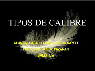 TIPOS DE CALIBRE
ALUMNA: CASTRO RIVERA LAURA NAYELI
PROFESOR: JORGE PAZARAN
BALISTICA
 