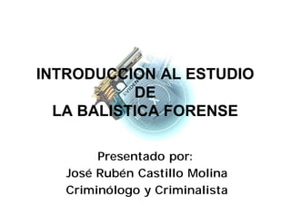 INTRODUCCION AL ESTUDIO
DE
LA BALISTICA FORENSE
Presentado por:
José Rubén Castillo Molina
Criminólogo y Criminalista
 
