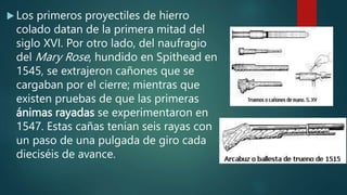  Los primeros proyectiles de hierro
colado datan de la primera mitad del
siglo XVI. Por otro lado, del naufragio
del Mary Rose, hundido en Spithead en
1545, se extrajeron cañones que se
cargaban por el cierre; mientras que
existen pruebas de que las primeras
ánimas rayadas se experimentaron en
1547. Estas cañas tenían seis rayas con
un paso de una pulgada de giro cada
dieciséis de avance.
 