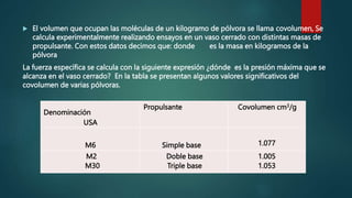  El volumen que ocupan las moléculas de un kilogramo de pólvora se llama covolumen, Se
calcula experimentalmente realizando ensayos en un vaso cerrado con distintas masas de
propulsante. Con estos datos decimos que: donde es la masa en kilogramos de la
pólvora
La fuerza específica se calcula con la siguiente expresión ¿dónde es la presión máxima que se
alcanza en el vaso cerrado? En la tabla se presentan algunos valores significativos del
covolumen de varias pólvoras.
Denominación
USA
Propulsante Covolumen cm3/g
M6 Simple base 1.077
M2
M30
Doble base
Triple base
1.005
1.053
 