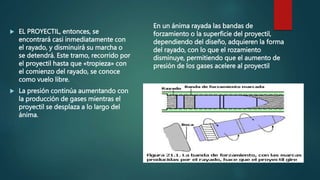  EL PROYECTIL, entonces, se
encontrará casi inmediatamente con
el rayado, y disminuirá su marcha o
se detendrá. Este tramo, recorrido por
el proyectil hasta que «tropieza» con
el comienzo del rayado, se conoce
como vuelo libre.
 La presión continúa aumentando con
la producción de gases mientras el
proyectil se desplaza a lo largo del
ánima.
En un ánima rayada las bandas de
forzamiento o la superficie del proyectil,
dependiendo del diseño, adquieren la forma
del rayado, con lo que el rozamiento
disminuye, permitiendo que el aumento de
presión de los gases acelere al proyectil
 