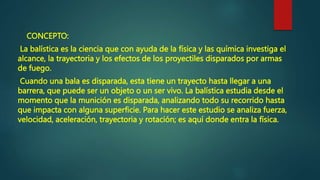 CONCEPTO:
La balística es la ciencia que con ayuda de la física y las química investiga el
alcance, la trayectoria y los efectos de los proyectiles disparados por armas
de fuego.
Cuando una bala es disparada, esta tiene un trayecto hasta llegar a una
barrera, que puede ser un objeto o un ser vivo. La balística estudia desde el
momento que la munición es disparada, analizando todo su recorrido hasta
que impacta con alguna superficie. Para hacer este estudio se analiza fuerza,
velocidad, aceleración, trayectoria y rotación; es aquí donde entra la física.
 