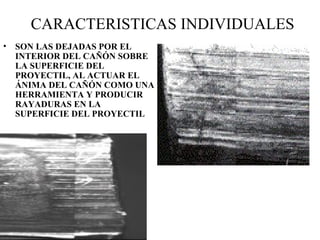 CARACTERISTICAS INDIVIDUALES
• SON LAS DEJADAS POR EL
INTERIOR DEL CAÑÓN SOBRE
LA SUPERFICIE DEL
PROYECTIL, AL ACTUAR EL
ÁNIMA DEL CAÑÓN COMO UNA
HERRAMIENTA Y PRODUCIR
RAYADURAS EN LA
SUPERFICIE DEL PROYECTIL
 