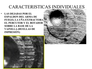 CARACTERISTICAS INDIVIDUALES
• LAS DEJADAS POR EL
ESPALDON DEL ARMA DE
FUEGO, LA UÑA EXTRACTORA,
EL PERCUTOR Y EL BOTADOR
SOBRE LA BASE DE LA
VAINILLA (HUELLAS DE
IMPRESIÓN)
 