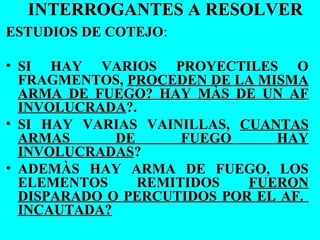 INTERROGANTES A RESOLVERINTERROGANTES A RESOLVER
ESTUDIOS DE COTEJOESTUDIOS DE COTEJO:
• SI HAY VARIOS PROYECTILES OSI HAY VARIOS PROYECTILES O
FRAGMENTOS,FRAGMENTOS, PROCEDEN DE LA MISMAPROCEDEN DE LA MISMA
ARMA DE FUEGO? HAY MÀS DE UN AFARMA DE FUEGO? HAY MÀS DE UN AF
INVOLUCRADAINVOLUCRADA?.?.
• SI HAY VARIAS VAINILLAS,SI HAY VARIAS VAINILLAS, CUANTASCUANTAS
ARMAS DE FUEGO HAYARMAS DE FUEGO HAY
INVOLUCRADASINVOLUCRADAS??
• ADEMÀS HAY ARMA DE FUEGO, LOSADEMÀS HAY ARMA DE FUEGO, LOS
ELEMENTOS REMITIDOSELEMENTOS REMITIDOS FUERONFUERON
DISPARADO O PERCUTIDOS POR EL AF.DISPARADO O PERCUTIDOS POR EL AF.
INCAUTADA?INCAUTADA?
 
