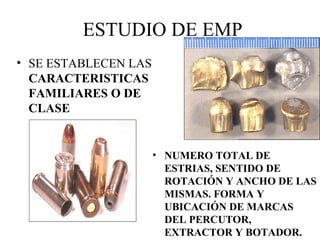 ESTUDIO DE EMP
• SE ESTABLECEN LAS
CARACTERISTICAS
FAMILIARES O DE
CLASE
• NUMERO TOTAL DE
ESTRIAS, SENTIDO DE
ROTACIÓN Y ANCHO DE LAS
MISMAS. FORMA Y
UBICACIÓN DE MARCAS
DEL PERCUTOR,
EXTRACTOR Y BOTADOR.
 