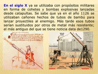 En el siglo X ya se utilizaba con propósitos militares
en forma de cohetes y bombas explosivas lanzadas
desde catapultas. Se sabe que ya en el año 1126 se
utilizaban cañones hechos de tubos de bambú para
lanzar proyectiles al enemigo. Más tarde esos tubos
serían sustituidos por otros de metal más resistente;
el más antiguo del que se tiene noticia data de1290.
 