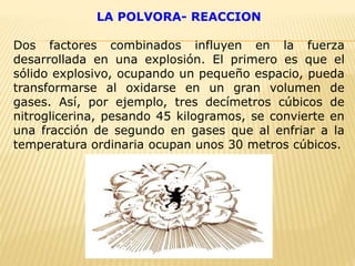 LA POLVORA- REACCION
Dos factores combinados influyen en la fuerza
desarrollada en una explosión. El primero es que el
sólido explosivo, ocupando un pequeño espacio, pueda
transformarse al oxidarse en un gran volumen de
gases. Así, por ejemplo, tres decímetros cúbicos de
nitroglicerina, pesando 45 kilogramos, se convierte en
una fracción de segundo en gases que al enfriar a la
temperatura ordinaria ocupan unos 30 metros cúbicos.
 
