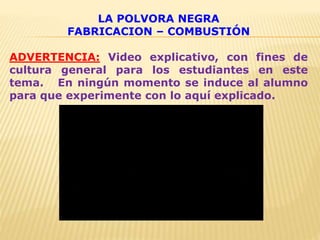 LA POLVORA NEGRA
FABRICACION – COMBUSTIÓN
ADVERTENCIA: Video explicativo, con fines de
cultura general para los estudiantes en este
tema. En ningún momento se induce al alumno
para que experimente con lo aquí explicado.
 
