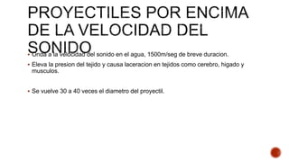  Onda a la velocidad del sonido en el agua, 1500m/seg de breve duracion.
 Eleva la presion del tejido y causa laceracion en tejidos como cerebro, higado y
musculos.
 Se vuelve 30 a 40 veces el diametro del proyectil.
 