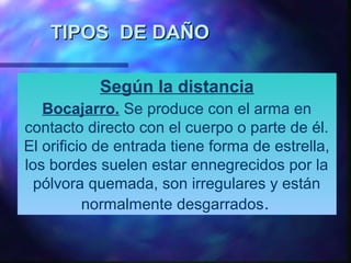 TIPOS DE DAÑOTIPOS DE DAÑO
Según la distancia
Bocajarro. Se produce con el arma en
contacto directo con el cuerpo o parte de él.
El orificio de entrada tiene forma de estrella,
los bordes suelen estar ennegrecidos por la
pólvora quemada, son irregulares y están
normalmente desgarrados.
 