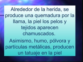 Alrededor de la herida, se
produce una quemadura por la
llama, la piel los pelos y
tejidos aparecen
chamuscados.
Asimismo, humo, pólvora y
partículas metálicas, producen
un tatuaje en la piel
 
