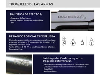 TROQUELES DE LAS ARMAS
• Anagrama de fabricante.
• Marca, modelo, número de serie, calibre,
etc.
BALÍSTICA DE EFECTOS:
Obligados y reconocidos en países europeos ﬁrmantes o
adheridos al acuerdo (Convección de Bruselas 1914).
España se adhirió en 1923.
Por Real Orden 6-12-19, se establece el Banco Oﬁcial de
Pruebas de Éibar.
DE BANCOS OFICIALES DE PRUEBA
• Fabricante, localidad y características técnicas de arma
• Circunstancias de introducción en territorio nacional
(legalidad)
• Manipulaciones.
La interpretación de unos y otros
troqueles determinarán:
 