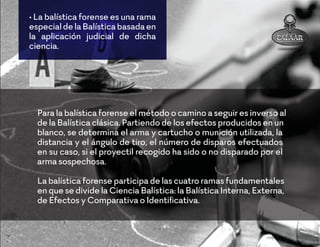 • La balística forense es una rama
especialdelaBalísticabasadaen
la aplicación judicial de dicha
ciencia.
Para la balística forense el método o camino a seguir es inverso al
de la Balística clásica. Partiendo de los efectos producidos en un
blanco, se determina el arma y cartucho o munición utilizada, la
distancia y el ángulo de tiro, el número de disparos efectuados
en su caso, si el proyectil recogido ha sido o no disparado por el
arma sospechosa.
La balística forense participa de las cuatro ramas fundamentales
en que se divide la Ciencia Balística: la Balística Interna, Externa,
de Efectos y Comparativa o Identiﬁcativa.
 