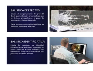 Estudia el comportamiento del proyectil
desde que incide sobre el blanco hasta que
se detiene, principalmente el poder de
penetración y el poder de parada.
Tiene una sub-rama medico-legal que se
denomina Balística de la heridas.
BALÍSTICA DE EFECTOS:
Estudia las relaciones de identidad
existentes entre las lesiones producidas en
vaina y bala por el arma utilizada y los
elementos o partes de dicha arma que han
producido las citadas lesiones.
BALÍSTICA IDENTIFICATIVA:
 