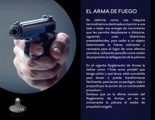 EL ARMA DE FUEGO
Se deﬁniría como una máquina
termodinámica destinada a imprimir a una
bala o balas una energía de movimiento
que les permita desplazarse a distancia,
siguiendo unas directrices
preestablecidas, para ceder a un objeto
determinado la fuerza suﬁciente y
necesaria para el logro de unos efectos
previstos, utilizando para ello como medio
de propulsión la deﬂagración de la pólvora.
En el vigente Reglamento de Armas la
deﬁne como «Toda arma portátil que
tenga cañón y que lance, esté concebida
para lanzar o pueda transformarse
fácilmente, para lanzar un perdigón, bala o
proyectil por la acción de un combustible
propulsor».
Destaca que en la última revisión del
Reglamento de Armas, ya no es
únicamente la pólvora el medio de
propulsión exigido.
 