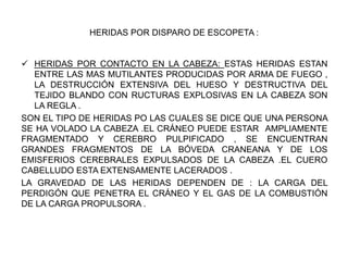 HERIDAS POR DISPARO DE ESCOPETA :
 HERIDAS POR CONTACTO EN LA CABEZA: ESTAS HERIDAS ESTAN
ENTRE LAS MAS MUTILANTES PRODUCIDAS POR ARMA DE FUEGO ,
LA DESTRUCCIÓN EXTENSIVA DEL HUESO Y DESTRUCTIVA DEL
TEJIDO BLANDO CON RUCTURAS EXPLOSIVAS EN LA CABEZA SON
LA REGLA .
SON EL TIPO DE HERIDAS PO LAS CUALES SE DICE QUE UNA PERSONA
SE HA VOLADO LA CABEZA .EL CRÁNEO PUEDE ESTAR AMPLIAMENTE
FRAGMENTADO Y CEREBRO PULPIFICADO , SE ENCUENTRAN
GRANDES FRAGMENTOS DE LA BÓVEDA CRANEANA Y DE LOS
EMISFERIOS CEREBRALES EXPULSADOS DE LA CABEZA .EL CUERO
CABELLUDO ESTA EXTENSAMENTE LACERADOS .
LA GRAVEDAD DE LAS HERIDAS DEPENDEN DE : LA CARGA DEL
PERDIGÓN QUE PENETRA EL CRÁNEO Y EL GAS DE LA COMBUSTIÓN
DE LA CARGA PROPULSORA .
 