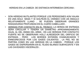 HERIDAS EN LA CABEZA DE DISTANCIA INTERMEDIA CERCANA :
• SON HERIDAS MUTILANTES PORQUE LOS PERDIGONES AÚN VIAJAN
EN UNA SOLA MASA Y SI GOLPEAN EL CRÁNEO CON UN ÁNGULO
RELATIVAMENTE LLANO , SE PUEDEN OBSERVAR GRANDES
RASGADURAS PROFUNDAS EN EL CUERO CABELLUDO .
• HERIDAS POR CONTACTO EN EL TRONCO :LA HERIDA DE ENTRADA
SERA CIRCULAR Y TENDRA UN DIAMETRO APROXIMADAMENTE
IGUAL AL DEL ÁNIMA DEL ARMA , EN LAS HERIDAS POR CONTACTO
FUERTE NO SE OBSERVARÁ HOLLÍ ALREDEDOR DEL ORIFICIO DE
ENTRADA , PERO LOS BORDES ESTARÁN CHAMUSCADOS Y
ENNEGRECIDOS POR LOS GASES CALIENTES , LA PIEL NO SE
PARTIRA COMO EN LAS HERIDAS EN LA CABEZA , PORQUE LOS
GASES SE DISPERSARÁN EN EL TEJIDO BLANDO SUBYACENTE Y EN
LAS CAVIDADES VISCERALES .
 
