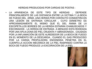 HERIDAS PRODUCIDAS POR CARGAS DE POSTAS :
• LA APARIENCIA DE ESTE TIPO DE HERIDAS , DEPENDE
PRINCIPALMENTE DE LAS DISTANCIA ENTRE LA VICTIMA Y LA BOCA
DE FUEGO DEL ARMA .UNA HERIDA POR CONTACTO CONSISTIRA EN
UNA LESIÓN DE ENTRADA CIRCULAR , CUYO DIÁMETRO ES
APROXIMADAMENTE EL MISMO QUE EL DEL ÁNIMA DE LA
ESCOPETA.LOS BORDES DE LA HERIDA ESTARÁN CHAMUSCADOS Y
ESCORIADOS . LA HERIDA DE ENTRADA A MENUDO ESTA RODEADA
POR UNA APLIA ZONA DE PIEL CRUENTA Y ABRASIONADA , CAUSADA
POR LA INFLAMACIÓN DE ESTE ALREDEDOR DE LA BOCA DE FUEGO
EN EL MOMENTO DE LA DESCARGA , CUANDO EL GAS PRODUCIDO
POR LA CARGA PROPULSORA ENCENDIDA PENETRA EN EL
CUERPO.LA ACCIÓN MECÁNICA DE LA PIEL RASPANDO CONTRA LA
BOCA DE FUEGO PRODUCE LA EXCORIACIÓN DE LA PIEL .
 