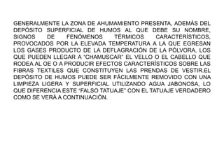 GENERALMENTE LA ZONA DE AHUMAMIENTO PRESENTA, ADEMÁS DEL
DEPÓSITO SUPERFICIAL DE HUMOS AL QUE DEBE SU NOMBRE,
SIGNOS DE FENÓMENOS TÉRMICOS CARACTERÍSTICOS,
PROVOCADOS POR LA ELEVADA TEMPERATURA A LA QUE EGRESAN
LOS GASES PRODUCTO DE LA DEFLAGRACIÓN DE LA PÓLVORA, LOS
QUE PUEDEN LLEGAR A “CHAMUSCAR” EL VELLO O EL CABELLO QUE
RODEA AL OE O A PRODUCIR EFECTOS CARACTERÍSTICOS SOBRE LAS
FIBRAS TEXTILES QUE CONSTITUYEN LAS PRENDAS DE VESTIR.EL
DEPÓSITO DE HUMOS PUEDE SER FÁCILMENTE REMOVIDO CON UNA
LIMPIEZA LIGERA Y SUPERFICIAL UTILIZANDO AGUA JABONOSA, LO
QUE DIFERENCIA ESTE “FALSO TATUAJE” CON EL TATUAJE VERDADERO
COMO SE VERÁ A CONTINUACIÓN.
 