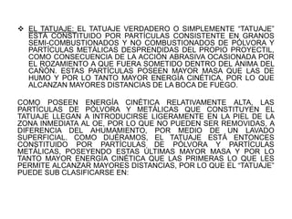  EL TATUAJE: EL TATUAJE VERDADERO O SIMPLEMENTE “TATUAJE”
ESTÁ CONSTITUIDO POR PARTÍCULAS CONSISTENTE EN GRANOS
SEMI-COMBUSTIONADOS Y NO COMBUSTIONADOS DE PÓLVORA Y
PARTÍCULAS METÁLICAS DESPRENDIDAS DEL PROPIO PROYECTIL,
COMO CONSECUENCIA DE LA ACCIÓN ABRASIVA OCASIONADA POR
EL ROZAMIENTO A QUE FUERA SOMETIDO DENTRO DEL ÁNIMA DEL
CAÑÓN. ESTAS PARTÍCULAS POSEEN MAYOR MASA QUE LAS DE
HUMO Y POR LO TANTO MAYOR ENERGÍA CINÉTICA, POR LO QUE
ALCANZAN MAYORES DISTANCIAS DE LA BOCA DE FUEGO.
COMO POSEEN ENERGÍA CINÉTICA RELATIVAMENTE ALTA, LAS
PARTÍCULAS DE PÓLVORA Y METÁLICAS QUE CONSTITUYEN EL
TATUAJE LLEGAN A INTRODUCIRSE LIGERAMENTE EN LA PIEL DE LA
ZONA INMEDIATA AL OE, POR LO QUE NO PUEDEN SER REMOVIDAS, A
DIFERENCIA DEL AHUMAMIENTO, POR MEDIO DE UN LAVADO
SUPERFICIAL. COMO DIJÉRAMOS, EL TATUAJE ESTÁ ENTONCES
CONSTITUIDO POR PARTÍCULAS DE PÓLVORA Y PARTÍCULAS
METÁLICAS, POSEYENDO ESTAS ÚLTIMAS MAYOR MASA Y POR LO
TANTO MAYOR ENERGÍA CINÉTICA QUE LAS PRIMERAS LO QUE LES
PERMITE ALCANZAR MAYORES DISTANCIAS, POR LO QUE EL “TATUAJE”
PUEDE SUB CLASIFICARSE EN:
 