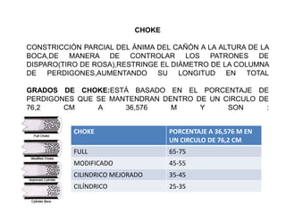 CHOKE
CONSTRICCIÓN PARCIAL DEL ÁNIMA DEL CAÑÓN A LA ALTURA DE LA
BOCA,DE MANERA DE CONTROLAR LOS PATRONES DE
DISPARO(TIRO DE ROSA),RESTRINGE EL DIÁMETRO DE LA COLUMNA
DE PERDIGONES,AUMENTANDO SU LONGITUD EN TOTAL
GRADOS DE CHOKE:ESTÁ BASADO EN EL PORCENTAJE DE
PERDIGONES QUE SE MANTENDRAN DENTRO DE UN CIRCULO DE
76,2 CM A 36,576 M Y SON :
CHOKE PORCENTAJE A 36,576 M EN
UN CIRCULO DE 76,2 CM
FULL 65-75
MODIFICADO 45-55
CILINDRICO MEJORADO 35-45
CILÍNDRICO 25-35
 