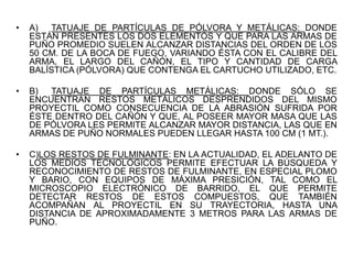 • A) TATUAJE DE PARTÍCULAS DE PÓLVORA Y METÁLICAS: DONDE
ESTÁN PRESENTES LOS DOS ELEMENTOS Y QUE PARA LAS ARMAS DE
PUÑO PROMEDIO SUELEN ALCANZAR DISTANCIAS DEL ORDEN DE LOS
50 CM. DE LA BOCA DE FUEGO, VARIANDO ÉSTA CON EL CALIBRE DEL
ARMA, EL LARGO DEL CAÑÓN, EL TIPO Y CANTIDAD DE CARGA
BALÍSTICA (PÓLVORA) QUE CONTENGA EL CARTUCHO UTILIZADO, ETC.
• B) TATUAJE DE PARTÍCULAS METÁLICAS: DONDE SÓLO SE
ENCUENTRAN RESTOS METÁLICOS DESPRENDIDOS DEL MISMO
PROYECTIL COMO CONSECUENCIA DE LA ABRASIÓN SUFRIDA POR
ÉSTE DENTRO DEL CAÑÓN Y QUE, AL POSEER MAYOR MASA QUE LAS
DE PÓLVORA LES PERMITE ALCANZAR MAYOR DISTANCIA, LAS QUE EN
ARMAS DE PUÑO NORMALES PUEDEN LLEGAR HASTA 100 CM (1 MT.).
• C)LOS RESTOS DE FULMINANTE: EN LA ACTUALIDAD, EL ADELANTO DE
LOS MEDIOS TECNOLÓGICOS PERMITE EFECTUAR LA BÚSQUEDA Y
RECONOCIMIENTO DE RESTOS DE FULMINANTE, EN ESPECIAL PLOMO
Y BARIO, CON EQUIPOS DE MÁXIMA PRESICIÓN, TAL COMO EL
MICROSCOPIO ELECTRÓNICO DE BARRIDO, EL QUE PERMITE
DETECTAR RESTOS DE ESTOS COMPUESTOS, QUE TAMBIÉN
ACOMPAÑAN AL PROYECTIL EN SU TRAYECTORIA, HASTA UNA
DISTANCIA DE APROXIMADAMENTE 3 METROS PARA LAS ARMAS DE
PUÑO.
 