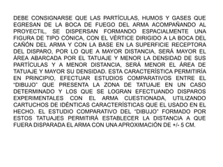 DEBE CONSIGNARSE QUE LAS PARTÍCULAS, HUMOS Y GASES QUE
EGRESAN DE LA BOCA DE FUEGO DEL ARMA ACOMPAÑANDO AL
PROYECTIL, SE DISPERSAN FORMANDO ESPACIALMENTE UNA
FIGURA DE TIPO CÓNICA, CON EL VÉRTICE DIRIGIDO A LA BOCA DEL
CAÑÓN DEL ARMA Y CON LA BASE EN LA SUPERFICIE RECEPTORA
DEL DISPARO, POR LO QUE A MAYOR DISTANCIA, SERÁ MAYOR EL
ÁREA ABARCADA POR EL TATUAJE Y MENOR LA DENSIDAD DE SUS
PARTÍCULAS Y A MENOR DISTANCIA, SERÁ MENOR EL ÁREA DE
TATUAJE Y MAYOR SU DENSIDAD. ESTA CARACTERÍSTICA PERMITIRÍA
EN PRINCIPIO, EFECTUAR ESTUDIOS COMPARATIVOS ENTRE EL
“DIBUJO” QUE PRESENTA LA ZONA DE TATUAJE EN UN CASO
DETERMINADO Y LOS QUE SE LOGRAN EFECTUANDO DISPAROS
EXPERIMENTALES CON EL ARMA CUESTIONADA, UTILIZANDO
CARTUCHOS DE IDÉNTICAS CARACTERÍSTICAS QUE EL USADO EN EL
HECHO. EL ESTUDIO COMPARATIVO DEL “DIBUJO” FORMADO POR
ESTOS TATUAJES PERMITIRÁ ESTABLECER LA DISTANCIA A QUE
FUERA DISPARADA EL ARMA CON UNA APROXIMACIÓN DE +/- 5 CM.
 