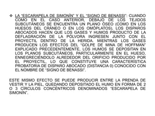  LA “ESCARAPELA DE SIMONÍN” Y EL “SIGNO DE BENASSI”: CUANDO
COMO EN EL CASO ANTERIOR, DEBAJO DE LOS TEJIDOS
SUBCUTÁNEOS SE ENCUENTRA UN PLANO ÓSEO (COMO EN LOS
HUESOS DEL CRÁNEO O EN LOS OMÓPLATOS), LOS DISPAROS
ABOCADOS HACEN QUE LOS GASES Y HUMOS PRODUCTO DE LA
DEFLAGRACIÓN DE LA PÓLVORA INGRESEN JUNTO CON EL
PROYECTIL DENTRO DE LA HERIDA. MIENTRAS LOS GASES
PRODUCEN LOS EFECTOS DEL “GOLPE DE MINA DE HOFFMAN”
EXPLICADO PRECEDENTEMENTE, LOS HUMOS SE DEPOSITAN EN
LOS PLANOS SUBCUTÁNEOS, PARTICULARMENTE EN EL HUESO,
ENNEGRECIÉNDOLO ALREDEDOR DEL ORIFICIO PRODUCIDO POR
EL PROYECTIL, LO QUE CONSTITUYE UNA CARACTERÍSTICA
PROBATORIA DE DISPARO ABOCADO (DISTANCIA 0) CONOCIDO CON
EL NOMBRE DE “SIGNO DE BENASSI”.
ESTE MISMO EFECTO SE PUEDE PRODUCIR ENTRE LA PRENDA DE
VESTIR Y LA PIEL, QUEDANDO DEPOSITADO EL HUMO EN FORMA DE 2
O 3 CÍRCULOS CONCÉNTRICOS DENOMINADOS “ESCARAPELA DE
SIMONÍN”.
 