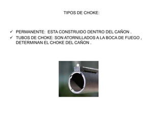 TIPOS DE CHOKE:
 PERMANENTE: ESTA CONSTRUIDO DENTRO DEL CAÑON .
 TUBOS DE CHOKE: SON ATORNILLADOS A LA BOCA DE FUEGO ,
DETERMINAN EL CHOKE DEL CAÑON .
 