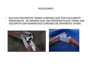 POLICHOKES:
• MUCHAS ESCOPETAS TIENEN CAÑONES QUE SON FACILMNETE
REMOVIBLES , DE MANERA QUE UNA PERSONA PUEDE TERNE UNA
ESCOPETA CON NUMEROSOS CAÑONES DE DIFERENTE CHOKE
 