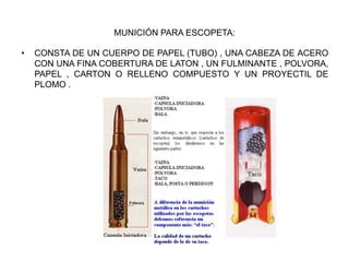 MUNICIÓN PARA ESCOPETA:
• CONSTA DE UN CUERPO DE PAPEL (TUBO) , UNA CABEZA DE ACERO
CON UNA FINA COBERTURA DE LATON , UN FULMINANTE , POLVORA,
PAPEL , CARTON O RELLENO COMPUESTO Y UN PROYECTIL DE
PLOMO .
 