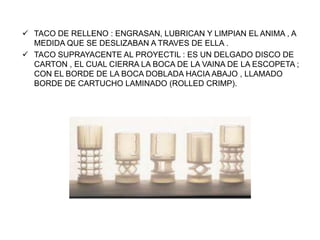  TACO DE RELLENO : ENGRASAN, LUBRICAN Y LIMPIAN EL ANIMA , A
MEDIDA QUE SE DESLIZABAN A TRAVES DE ELLA .
 TACO SUPRAYACENTE AL PROYECTIL : ES UN DELGADO DISCO DE
CARTON , EL CUAL CIERRA LA BOCA DE LA VAINA DE LA ESCOPETA ;
CON EL BORDE DE LA BOCA DOBLADA HACIA ABAJO , LLAMADO
BORDE DE CARTUCHO LAMINADO (ROLLED CRIMP).
 