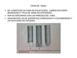 TIPOS DE VAINA :
 SP: CONSTA DE UN TUBO DE POLIETILENO , CABEZA DE ACERO
BRONCEADA Y TACO DE BASE NO INTEGRADO.
 RXP:ES INTEGRADA CON LAS PAREDES DEL TUBO .
 WINCHESTER: ES DE SUPERFICIE CORRUGADA O CON REBORDES Y
UN TACO BASE NO INTEGRAL.
 