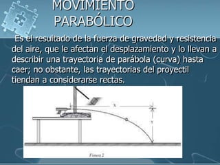 MOVIMIENTO
PARABÓLICO
Es el resultado de la fuerza de gravedad y resistencia
del aire, que le afectan el desplazamiento y lo llevan a
describir una trayectoria de parábola (curva) hasta
caer; no obstante, las trayectorias del proyectil
tiendan a considerarse rectas.

 