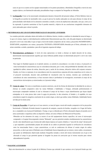 casos en que no se cuente con los equipos mencionados en los puntos precedentes, obteniéndose fotografías a través de estos
        equipos ópticos, con iluminación adecuada, procediéndose luego a comparar las fotografías así obtenidas.


   5) La fotografía: Como se ha mencionado reiteradamente durante el desarrollo del presente trabajo, el Perito Balístico tiene en
        la fotografía un auxiliar de inestimable valor, ya que le provee los medios adecuados no solo para efectuar el cotejo de las
        particularidades individuales de los elementos sometidos a estudio, a través de ampliaciones adecuadas, sino que, como ya se
        ha expresado, le permite suministrar al Juez la prueba material y objetiva de sus conclusiones otorgándole elementos de
        juicio adecuados para valorar la prueba.


c. METODOLOGIA DE LOS ESTUDIOS PERICIALES EN BALISTICA INTERIOR:

   Los estudios periciales realizados dentro del ámbito de la Balística Interior, tienden a establecer la identidad de arma de fuego, o
   lo que es lo mismo, lograr su individualización estableciendo fehacientemente que ella y solo ella pudo disparar un determinado
   proyectil o servir una vaina dada, lo que se logra a través del estudio comparativo de las vainas y proyectiles INCRIMINADOS o
   DUBITADOS, cotejándolos con vainas y proyectiles TESTIGOS o INDUBITADOS obtenidos por el Perito, utilizando el o las
   armas sometidas a estudio, ajustándose para ello al siguiente esquema de trabajo:


   1) Determinaciones preliminares: A través de estas operaciones se tiende a efectuar un rápido descarte de las armas,
        determinando macroscópicamente aquellas que nunca hubiesen podido arrojar un determinado proyectil o servir una vaina
        en particular.


        Para lograr la finalidad expuesta en el párrafo anterior, se controla la concordancia o no entre el arma y el proyectil y/o
        vaina incriminada de características cuya no coincidencia descartan, por si solas, toda posibilidad de identidad, tales como:
        igualdad de calibre; número de estrías, dirección, paso y ancho de las mismas, ubicación relativa del conjunto extractor-
        botador, etc.Como se expresara, la no concordancia entre las características expuestas del arma sospechosa con la vaina y/o
        el proyectil incriminado, descarta toda posibilidad de vinculación entre las mismas, mientras que corroborada la
        coincidencia de estas características, se hace necesario ahora si profundizar la investigación, recurriendo al cotejo de las
        características microscópicas ya mencionadas en el presente trabajo.


   2) Cotejo de vainas: Tal como se manifestara en puntos anteriores, una de las formas de determinar la identidad de un arma es
        efectuar un estudio comparativo entre las vainas Dubitada e Indubitadas o Testigos, utilizando preferentemente el
        microscopio comparador mediante el cual se efectuará el cotejo de las líneas o rayas identificatorias que hayan dejado
        estampadas en la vaina piezas tales como la aguja de percusión, la uña extractora, el botador y el espaldón, de cuya
        coincidencia surgirá la categórica conclusión de un común origen, es decir que ambas vainas (Dubitada e Indubitada) fueron
        servidas por la misma arma


   3) Cotejo de Proyectiles: Al igual que en el caso anterior, se trata de lograr a través del estudio comparativo de los proyectiles
        Incriminado o Dubitado (Extraído durante la operación de autopsia, curación de heridos, recogidos en el lugar del hecho,
        etc.), cotejándolo con el proyectil Indubitado o Testigo, el que es obtenido por el Perito efectuando disparos de prueba con el
        arma cuestionada o sospechosa sobre un dispositivo idóneo, tal como el Banco de Obtención de Proyectiles.
        Obtenidos así los elementos de cotejo, se recurre al uso del equipamiento técnico específico, tal como el microscopio
        comparador o el equipo fotocomparador sistema “Belaunde”, que nos permitirá estudiar simultáneamente las características
        de alto valor identificatorio que el ánima del cañón dejara impresa en la parte cilíndrica o “zona útil de cotejo” del proyectil
        y que responden a peculiaridades propias del estriado de un cañón en particular.Lograda la verificación de coincidencia
        entre las mencionadas líneas o rayas características, se está en condiciones de afirmar el común origen de ambos
        proyectiles, es decir que tanto el Dubitado como el Indubitado fueron disparados por un mismo y único cañón, circunstancia
        que puede ser debidamente objetivizada mediante fotografías tomadas a través del mismo instrumental con el que se ha
        efectuado el cotejo lo que permitirá aportar al Juzgador las piezas de convicción que el mismo necesita para valorar
        adecuadamente la prueba.



7. BALISTICA EXTERIOR:

  Bajo esta denominación se conoce la parte de la Balística Forense que entiende lo que acontece con el proyectil desde que éste
 