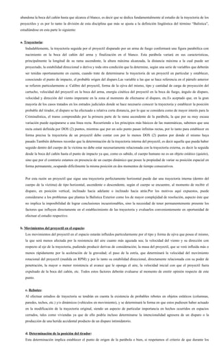 abandona la boca del cañón hasta que alcanza el blanco, es decir que se dedica fundamentalmente al estudio de la trayectoria de los
proyectiles y es por lo tanto la división de esta disciplina que más se ajusta a la definición lingüística del término “Balística”,
estudiándose en esta parte lo siguiente:


a. Trayectoria:
   Indudablemente, la trayectoria seguida por el proyectil disparado por un arma de fuego conformará una figura parabólica con
   nacimiento en la boca del cañón del arma y finalización en el blanco. Esta parábola variará en sus características,
   principalmente la longitud de su rama ascendente, la altura máxima alcanzada, la distancia máxima a la cual puede ser
   proyectado, la estabilidad direccional o deriva y toda otra condición que la determine, según una serie de variables que deberán
   ser tenidas oportunamente en cuenta, cuando trate de determinarse la trayectoria de un proyectil en particular y establecer,
   conociendo el punto de impacto, el probable origen del disparo.Las variable a las que se hace referencia en el párrafo anterior
   se refieren particularmente a: Calibre del proyectil, forma de la ojiva del mismo, tipo y cantidad de carga de proyección del
   cartucho, velocidad del proyectil en la boca del arma, energía cinética del proyectil en la boca de fuego, ángulo de disparo,
   velocidad y dirección del viento imperante en la zona al momento de efectuarse el disparo, etc.Es aceptado que, en la gran
   mayoría de los casos tratados en los estrados judiciales donde se hace necesario conocer la trayectoria y establecer la posición
   probable del tirador, el disparo se ha efectuado a relativa corta distancia, por lo que se considera como de mayor interés para la
   Criminalística, el tramo comprendido por la primera parte de la rama ascendente de la parábola, la que por su muy escasa
   variación puede equipararse a una línea recta. Recurriendo a los principios más básicos de las matemáticas, sabemos que una
   recta estará definida por DOS (2) puntos, mientras que por un solo punto pasan infinitas rectas, por lo tanto para establecer en
   forma precisa la trayectoria de un proyectil debo contar con por lo menos DOS (2) puntos por donde el mismo haya
   pasado.También debemos recordar que la determinación de la trayectoria interna del proyectil, es decir aquella que pueda haber
   seguido dentro del cuerpo de la víctima no debe estar necesariamente relacionada con la trayectoria externa, es decir la seguida
   desde la boca del cañón hasta el punto de impacto ya que, como es sabido, el cuerpo humano no es un objeto estático (quieto),
   sino que por el contrario estamos en presencia de un cuerpo dinámico que posee la propiedad de variar su posición espacial en
   forma permanente, ocupando difícilmente la misma posición en dos momentos de tiempo consecutivos.


   Por esta razón un proyectil que sigue una trayectoria perfectamente horizontal puede dar una trayectoria interna (dentro del
   cuerpo de la víctima) de tipo horizontal, ascendente o descendente, según el cuerpo se encuentre, al momento de recibir el
   disparo, en posición vertical, inclinado hacia adelante o inclinado hacia atrás.Por los motivos aquí expuestos, puede
   considerarse a los problemas que plantea la Balística Exterior como los de mayor complejidad de resolución, aspecto éste que
   no implica la imposibilidad de lograr conclusiones incuestionables, sino la necesidad de tener permanentemente presente los
   factores que influyen directamente en el establecimiento de las trayectoria y evaluarlos convenientemente en oportunidad de
   efectuar el estudio respectivo.


b. Movimientos del proyectil en el espacio:
   Los movimientos del proyectil en el espacio estarán influidos particularmente por el tipo y forma de ojiva que posea el mismo,
   la que será menos afectada por la resistencia del aire cuanto más aguzada sea; la velocidad del viento y su dirección con
   respecto al eje de la trayectoria, pudiendo producir derivas de consideración; la masa del proyectil, que se verá influida más o
   menos rápidamente por la aceleración de la gravedad; el paso de la estría, que determinará la velocidad del movimiento
   rotacional del proyectil (medida en RPM) y por lo tanto su estabilidad direccional, directamente relacionada con su poder de
   penetración, la mayor o menor resistencia al avance que le oponga el aire, la velocidad inicial con que el proyectil fuera
   expulsado de la boca del cañón, etc. Todos estos factores deberán evaluarse al momento de emitir opinión respecto de este
   punto.


   c. Rebotes:
   Al efectuar estudios de trayectoria se tendrán en cuenta la existencia de probables rebotes en objetos estáticos (columnas,
   paredes, techos, etc.) y/o dinámicos (vehículos en movimiento), y se determinará la forma en que estos pudiesen haber actuado
   en la modificación de la trayectoria original, siendo un aspecto de particular importancia en hechos ocurridos en espacios
   cerrados, tales como viviendas ya que de ello podría incluso determinarse la intencionalidad agresora de un disparo o la
   producción de una herida accidental producto de un disparo intimidatorio.


   d. Determinación de la posición del tirador:
   Esta determinación implica establecer el punto de origen de la parábola o bien, si respetamos el criterio de que durante los
 