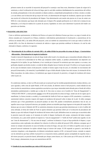 primeros metros de su recorrido la trayectoria del proyectil se asemeja a una línea recta, determinar el punto de origen de la
     semirrecta, es decir la ubicación de la boca de fuego, para lo cual debe estudiarse detalladamente las características del orificio
     de entrada, principalmente si éste está contenido en objetos estáticos, comprobando principalmente su forma: circular u ovoidal,
     y en este último caso la dirección del eje mayor del óvalo y la determinación del ángulo de incidencia, aspectos que nos darán
     una noción de la dirección de procedencia del disparo. Esta determinación será mucho más precisa en el caso de contar con
     DOS (2) o más elementos que hayan sido afectados por el disparo (Por ejemplo perforación en el vidrio de la ventana de una
     habitación y en la hoja de madera de su puerta de acceso), lográndose en estos casos determinar la posición del tirador con
     precisión casi absoluta.


8. BALISTICA DE EFECTOS:

  Como se definiera oportunamente, la Balística de Efectos es la parte de la Balística Forense que tiene a su cargo el estudio de los
  efectos causados por el proyectil en el blanco, tendiente a individualizar particularmente la localización y características de los
  orificios de entrada (OE) y de salida (OS) del proyectil, como así también las características de la zona que rodea al orificio de
  entrada (OE) a los fines de determinar la existencia de indicios o signos que permitan establecer la distancia a la cual ha sido
  efectuado el disparo, conforme a lo siguiente:


  a. Determinación de los orificios de entrada (OE) y de salida (OS)de los proyectiles de armas de fuego: - Características
      diferenciales - Determinación de ángulo de incidencia:
     Cuando el proyectil disparado por un arma de fuego incide sobre la piel y los músculos que se encuentran ubicados debajo de la
     misma, en razón de la elasticidad de las fibras que componen ambos tejidos, se produce primeramente una depresión con
     elongación de los tejidos, los que finalmente, al ser vencida por el proyectil la resistencia que estos oponen a su avance, son
     perforados dejando una herida circular u ovoidal de labios dirigidos hacia el interior de la piel. El orificio es en la gran mayoría
     de los casos de diámetro menor al del proyectil, variando el mismo según el tipo de ojiva, la velocidad, los movimientos del
     proyectil (rotacionales y de mutación), la profundidad a la que se halla ubicado el plano óseo más cercano, la orientación de las
     fibras musculares, las ondas sónicas y la turbulencia que siguen al proyectil, la posición y el ángulo de incidencia del mismo
     sobre la piel, etc.



     En condiciones óptimas, es decir un OE provocado por un proyectil que ha incidido perpendicularmente al plano dérmico, con
     ojiva aguzada y sobre zona de tejido blando, el OE será circular, de diámetro menor al del proyectil y estará rodeado de una
     zona circular de características contuso-equimótico-escoriativas cuya mayor intensidad estará ubicada junto al borde del orificio
     atenuándose paulatinamente a medida que se aleja de él. Esta zona se conoce con el nombre de “Zona de Enjugamiento” o
     “ANILLO DE FISCH” y estará presente siempre en los OE de proyectiles de armas de fuego, siendo uno de los signos que lo
     manifiestan. La forma (circular u ovoidal) y la centricidad del Anillo de Fisch con respecto al OE (concéntrico o excéntrico),
     suministrará indicios concretos respecto del ángulo de incidencia del proyectil sobre el plano de la piel. Se debe consignar
     asimismo que si bien generalmente un proyectil produce un único OE, pueden eventualmente presentarse más de uno, en
     aquellos casos en que el proyectil atraviese, por ejemplo, primero un miembro para luego ingresar en otra parte del cuerpo.Cabe
     destacar que así como el diámetro del OE no suministra elementos de juicio que permitan determinar por si solo el calibre del
     arma utilizada, la forma del Anillo de Fisch no aporta elementos que permitan inferir por sí la dirección de procedencia del
     disparo ya que solo indicará el ángulo de incidencia del mismo sobre la piel, debiéndose tener en cuenta que se necesitaría saber
     la posición exacta del cuerpo en el momento de recibir el disparo (inclinación del cuerpo, orientación del plano receptor,
     movimientos, etc.), para emitir opinión al respecto.La “zona de enjugamiento” o “Anillo de Fisch” podrá estar seguida o no de
     una “zona de ahumamiento” y “de una zona de tatuaje”, conforme la distancia a la que se haya producido el disparo y cuyas
     características serán explicadas más adelante.Con relación al orificio de salida del proyectil (OS), debemos consignar que el
     mismo no siempre está presente en casos de heridas con armas de fuego, sino que solo se lo halla en aquellos casos en que el
     proyectil atravesó totalmente los tejidos saliendo luego al exterior del cuerpo. El OS responde en general a una herida de
     contornos irregulares y aún desgarrados, de diámetro normalmente superior al OE y al proyectil mismo, variando su aspecto
     con las alternativas que haya sufrido el proyectil en su trayectoria interna, pudiendo egresar acompañado de esquirlas óseas o
     del mismo proyectil, en posición lateral, deformado por choque contra huesos, etc. Cabe acotar que el OS carece de Anillo de
     Fisch, tatuaje y ahumamiento, los que son característicos del OE.



     b. Estudio de la zona inmediata que rodea el OE del proyectil:
 