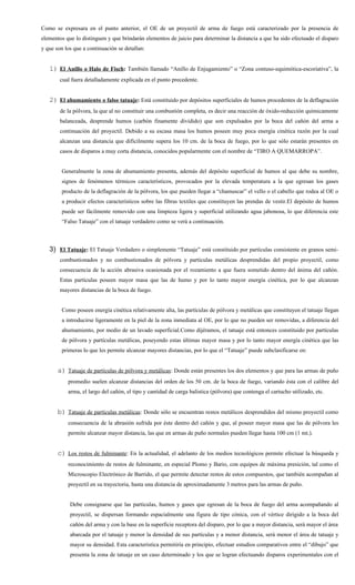 Como se expresara en el punto anterior, el OE de un proyectil de arma de fuego está caracterizado por la presencia de
elementos que lo distinguen y que brindarán elementos de juicio para determinar la distancia a que ha sido efectuado el disparo
y que son los que a continuación se detallan:


   1) El Anillo o Halo de Fisch: También llamado “Anillo de Enjugamiento” o “Zona contuso-equimótica-escoriativa”, la
        cual fuera detalladamente explicada en el punto precedente.


   2) El ahumamiento o falso tatuaje: Está constituido por depósitos superficiales de humos procedentes de la deflagración
        de la pólvora, la que al no constituir una combustión completa, es decir una reacción de óxido-reducción químicamente
        balanceada, desprende humos (carbón finamente dividido) que son expulsados por la boca del cañón del arma a
        continuación del proyectil. Debido a su escasa masa los humos poseen muy poca energía cinética razón por la cual
        alcanzan una distancia que difícilmente supera los 10 cm. de la boca de fuego, por lo que sólo estarán presentes en
        casos de disparos a muy corta distancia, conocidos popularmente con el nombre de “TIRO A QUEMARROPA”.


        Generalmente la zona de ahumamiento presenta, además del depósito superficial de humos al que debe su nombre,
        signos de fenómenos térmicos característicos, provocados por la elevada temperatura a la que egresan los gases
        producto de la deflagración de la pólvora, los que pueden llegar a “chamuscar” el vello o el cabello que rodea al OE o
        a producir efectos característicos sobre las fibras textiles que constituyen las prendas de vestir.El depósito de humos
        puede ser fácilmente removido con una limpieza ligera y superficial utilizando agua jabonosa, lo que diferencia este
        “Falso Tatuaje” con el tatuaje verdadero como se verá a continuación.



   3) El Tatuaje: El Tatuaje Verdadero o simplemente “Tatuaje” está constituido por partículas consistente en granos semi-
        combustionados y no combustionados de pólvora y partículas metálicas desprendidas del propio proyectil, como
        consecuencia de la acción abrasiva ocasionada por el rozamiento a que fuera sometido dentro del ánima del cañón.
        Estas partículas poseen mayor masa que las de humo y por lo tanto mayor energía cinética, por lo que alcanzan
        mayores distancias de la boca de fuego.


        Como poseen energía cinética relativamente alta, las partículas de pólvora y metálicas que constituyen el tatuaje llegan
        a introducirse ligeramente en la piel de la zona inmediata al OE, por lo que no pueden ser removidas, a diferencia del
        ahumamiento, por medio de un lavado superficial.Como dijéramos, el tatuaje está entonces constituido por partículas
        de pólvora y partículas metálicas, poseyendo estas últimas mayor masa y por lo tanto mayor energía cinética que las
        primeras lo que les permite alcanzar mayores distancias, por lo que el “Tatuaje” puede subclasificarse en:


       a) Tatuaje de partículas de pólvora y metálicas: Donde están presentes los dos elementos y que para las armas de puño
           promedio suelen alcanzar distancias del orden de los 50 cm. de la boca de fuego, variando ésta con el calibre del
           arma, el largo del cañón, el tipo y cantidad de carga balística (pólvora) que contenga el cartucho utilizado, etc.


       b) Tatuaje de partículas metálicas: Donde sólo se encuentran restos metálicos desprendidos del mismo proyectil como
           consecuencia de la abrasión sufrida por éste dentro del cañón y que, al poseer mayor masa que las de pólvora les
           permite alcanzar mayor distancia, las que en armas de puño normales pueden llegar hasta 100 cm (1 mt.).


       c) Los restos de fulminante: En la actualidad, el adelanto de los medios tecnológicos permite efectuar la búsqueda y
           reconocimiento de restos de fulminante, en especial Plomo y Bario, con equipos de máxima presición, tal como el
           Microscopio Electrónico de Barrido, el que permite detectar restos de estos compuestos, que también acompañan al
           proyectil en su trayectoria, hasta una distancia de aproximadamente 3 metros para las armas de puño.


            Debe consignarse que las partículas, humos y gases que egresan de la boca de fuego del arma acompañando al
            proyectil, se dispersan formando espacialmente una figura de tipo cónica, con el vértice dirigido a la boca del
            cañón del arma y con la base en la superficie receptora del disparo, por lo que a mayor distancia, será mayor el área
            abarcada por el tatuaje y menor la densidad de sus partículas y a menor distancia, será menor el área de tatuaje y
            mayor su densidad. Esta característica permitiría en principio, efectuar estudios comparativos entre el “dibujo” que
            presenta la zona de tatuaje en un caso determinado y los que se logran efectuando disparos experimentales con el
 