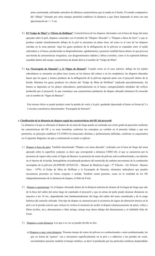 arma cuestionada, utilizando cartuchos de idénticas características que el usado en el hecho. El estudio comparativo
            del “dibujo” formado por estos tatuajes permitirá establecer la distancia a que fuera disparada el arma con una
            aproximación de +/- 5 cm.



   4) El “Golpe de Mina” o “Efecto de Hoffman”: Característicos de los disparos efectuados con la boca de fuego del arma
       apoyada sobre la piel, disparos conocidos con el nombre de “Disparo Abocado” o “Disparo a Boca de Jarro” y que se
       produce cuando inmediatamente debajo de la piel se encuentra un plano óseo, tal como es el caso de los disparos
       suicidas en la zona parietal. Aquí los gases producto de la deflagración de la pólvora se expanden entre el tejido
       subcutáneo y el hueso, produciendo su desprendimiento, aglobamiento y posterior estallido hacia afuera, lo que provoca
       una herida de características irregulares, con desgarramientos radiales y labios evertidos, como si la explosión hubiese
       sucedido dentro del cuerpo, característica de donde deriva el nombre de “Golpe de Mina”.


   5) La “Escarapela de Simonín” y el “Signo de Benassi”: Cuando como en el caso anterior, debajo de los tejidos
       subcutáneos se encuentra un plano óseo (como en los huesos del cráneo o en los omóplatos), los disparos abocados
       hacen que los gases y humos producto de la deflagración de la pólvora ingresen junto con el proyectil dentro de la
       herida. Mientras los gases producen los efectos del “Golpe de Mina de Hoffman” explicado precedentemente, los
       humos se depositan en los planos subcutáneos, particularmente en el hueso, ennegreciéndolo alrededor del orificio
       producido por el proyectil, lo que constituye una característica probatoria de disparo abocado (distancia 0) conocido
       con el nombre de “Signo de Benassi”.


        Este mismo efecto se puede producir entre la prenda de vestir y la piel, quedando depositado el humo en forma de 2 o
        3 círculos concéntricos denominados “Escarapela de Simonín”.



c. Clasificación de la distancia de disparo según las características del OE del proyectil:
   La distancia a la que se efectuara el disparo de un arma de fuego puede ser estimada con cierto grado de precisión conforme
   las características del OE y su zona inmediata, conforme los conceptos ya vertidos en el presente trabajo y que nos
   permitiría, en principio establecer CUATRO (4) situaciones distintas y perfectamente definidas, conforme se esquematiza
   en el siguiente diagrama, las que a continuación se pasan a explicar:


   1) Disparo a boca de jarro: También denominado “Disparo con arma abocada”, realizado con la boca de fuego del arma
       apoyada sobre la superficie corporal, es decir que corresponde a distancia CERO (0), el que se caracteriza por la
       presencia de signos tales como el Signo de Benassi, la presencia de restos de pólvora semi-combustionada y sus detritus
       en el interior de la herida, hemoglobina oxicarbonada producto del monóxido de carbono proveniente de la combustión
       incompleta de la pólvora (ALFREDO ACHAVAL - Manual de Medicina Legal - 2 da Edición - Ed. Policial - Buenos
       Aires - 1979), el Golpe de Mina de Hoffman y la Escarapela de Simonín, elementos indicadores que pueden
       encontrarse presentes en forma conjunta o aislada. También estará presente, como en la totalidad de los OE
       independientemente de la distancia de disparo, el Halo de Fisch.


   2) Disparo a quemarropa: Es el disparo efectuado dentro de la distancia máxima de alcance de la lengua de fuego que sale
       de la boca del cañón del arma luego de expulsado el proyectil y que en armas de puño puede alcanzar distancias no
       mayores a los 10 cm., dependiendo ésta fundamentalmente del largo del cañón del arma considerada y de la carga
       balística del cartucho utilizado. Este tipo de disparo se caracteriza por la existencia de signos de alteración térmica en la
       piel o en la prenda exterior que vistiese la víctima al momento de recibir el disparo (chamuscamiento de pelos, vellos y
       fibras textiles, etc.), ahumamiento o falso tatuaje, tatuaje muy denso debajo del ahumamiento y el infaltable Halo de
       Fisch.


   3) Disparos a corta distancia: Los que a su vez se pueden dividir en dos:


        a) Disparos a muy corta distancia: Presenta tatuaje de restos de pólvora no combustionada o semi-combustionada, los
            que en forma de “granos” van a incrustarse superficialmente en la piel o a adherirse a las prendas de vestir,
            encontrándose presente también el tatuaje metálico, es decir el producido por las partículas metálicas desprendidas
 