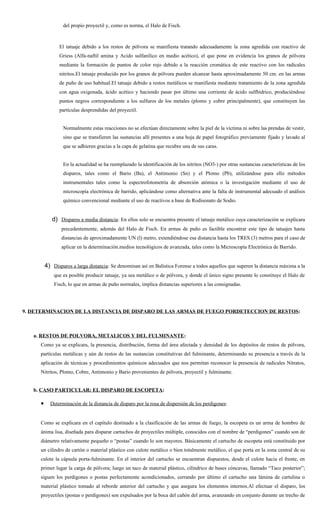 del propio proyectil y, como es norma, el Halo de Fisch.



               El tatuaje debido a los restos de pólvora se manifiesta tratando adecuadamente la zona agredida con reactivo de
               Griess (Alfa-naftil amina y Acido sulfanílico en medio acético), el que pone en evidencia los granos de pólvora
               mediante la formación de puntos de color rojo debido a la reacción cromática de este reactivo con los radicales
               nitritos.El tatuaje producido por los granos de pólvora pueden alcanzar hasta aproximadamente 50 cm. en las armas
               de puño de uso habitual.El tatuaje debido a restos metálicos se manifiesta mediante tratamiento de la zona agredida
               con agua oxigenada, ácido acético y haciendo pasar por último una corriente de ácido sulfhídrico, produciéndose
               puntos negros correspondiente a los sulfuros de los metales (plomo y cobre principalmente), que constituyen las
               partículas desprendidas del proyectil.


                 Normalmente estas reacciones no se efectúan directamente sobre la piel de la víctima ni sobre las prendas de vestir,
                 sino que se transfieren las sustancias allí presentes a una hoja de papel fotográfico previamente fijado y lavado al
                 que se adhieren gracias a la capa de gelatina que recubre una de sus caras.


                 En la actualidad se ha reemplazado la identificación de los nitritos (NO3-) por otras sustancias características de los
                 disparos, tales como el Bario (Ba), el Antimonio (Sn) y el Plomo (Pb), utilizándose para ello métodos
                 instrumentales tales como la espectrofotometría de absorción atómica o la investigación mediante el uso de
                 microscopía electrónica de barrido, aplicándose como alternativa ante la falta de instrumental adecuado el análisis
                 químico convencional mediante el uso de reactivos a base de Rodisonato de Sodio.


            d) Disparos a media distancia: En ellos solo se encuentra presente el tatuaje metálico cuya caracterización se explicara
                precedentemente, además del Halo de Fisch. En armas de puño es factible encontrar este tipo de tatuajes hasta
                distancias de aproximadamente UN (l) metro, extendiéndose esa distancia hasta los TRES (3) metros para el caso de
                aplicar en la determinación.medios tecnológicos de avanzada, tales como la Microscopía Electrónica de Barrido.


         4) Disparos a larga distancia: Se denominan así en Balística Forense a todos aquellos que superen la distancia máxima a la
             que es posible producir tatuaje, ya sea metálico o de pólvora, y donde el único signo presente lo constituye el Halo de
             Fisch, lo que en armas de puño normales, implica distancias superiores a las consignadas.




9. DETERMINACION DE LA DISTANCIA DE DISPARO DE LAS ARMAS DE FUEGO PORDETECCION DE RESTOS:



   a. RESTOS DE POLVORA, METALICOS Y DEL FULMINANTE:
     Como ya se explicara, la presencia, distribución, forma del área afectada y densidad de los depósitos de restos de pólvora,
     partículas metálicas y aún de restos de las sustancias constitutivas del fulminante, determinando su presencia a través de la
     aplicación de técnicas y procedimientos químicos adecuados que nos permitan reconocer la presencia de radicales Nitratos,
     Nitritos, Plomo, Cobre, Antimonio y Bario provenientes de pólvora, proyectil y fulminante.


   b. CASO PARTICULAR: EL DISPARO DE ESCOPETA:

     •     Determinación de la distancia de disparo por la rosa de dispersión de los perdigones:


     Como se explicara en el capítulo destinado a la clasificación de las armas de fuego, la escopeta es un arma de hombro de
     ánima lisa, diseñada para disparar cartuchos de proyectiles múltiple, conocidos con el nombre de “perdigones” cuando son de
     diámetro relativamente pequeño o “postas” cuando lo son mayores. Básicamente el cartucho de escopeta está constituido por
     un cilindro de cartón o material plástico con culote metálico o bien totalmente metálico, el que porta en la zona central de su
     culote la cápsula porta-fulminante. En el interior del cartucho se encuentran dispuestos, desde el culote hacia el frente, en
     primer lugar la carga de pólvora; luego un taco de material plástico, cilíndrico de bases cóncavas, llamado “Taco posterior”;
     siguen los perdigones o postas perfectamente acondicionados, cerrando por último el cartucho una lámina de cartulina o
     material plástico tomado al reborde anterior del cartucho y que asegura los elementos internos.Al efectuar el disparo, los
     proyectiles (postas o perdigones) son expulsados por la boca del cañón del arma, avanzando en conjunto durante un trecho de
 
