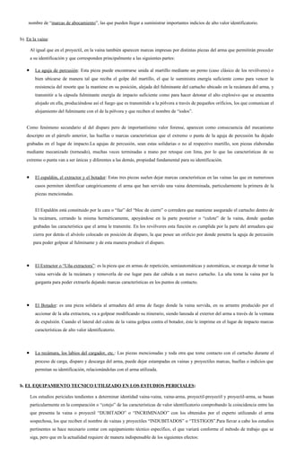 nombre de “marcas de abocamiento”, las que pueden llegar a suministrar importantes indicios de alto valor identificatorio.


b). En la vaina:

       Al igual que en el proyectil, en la vaina también aparecen marcas impresas por distintas piezas del arma que permitirán proceder
       a su identificación y que corresponden principalmente a las siguientes partes:

   •     La aguja de percusión: Esta pieza puede encontrarse unida al martillo mediante un perno (caso clásico de los revólveres) o
         bien ubicarse de manera tal que reciba el golpe del martillo, el que le suministra energía suficiente como para vencer la
         resistencia del resorte que la mantiene en su posición, alejada del fulminante del cartucho ubicado en la recámara del arma, y
         transmitir a la cápsula fulminante energía de impacto suficiente como para hacer detonar el alto explosivo que se encuentra
         alojado en ella, produciéndose así el fuego que es transmitido a la pólvora a través de pequeños orificios, los que comunican el
         alojamiento del fulminante con el de la pólvora y que reciben el nombre de “iodos”.


   Como fenómeno secundario al del disparo pero de importantísimo valor forense, aparecen como consecuencia del mecanismo
   descripto en el párrafo anterior, las huellas o marcas características que el extremo o punta de la aguja de percusión ha dejado
   grabadas en el lugar de impacto.La agujas de percusión, sean estas solidarias o no al respectivo martillo, son piezas elaboradas
   mediante mecanizado (torneado), muchas veces terminadas a mano por retoque con lima, por lo que las características de su
   extremo o punta van a ser únicas y diferentes a las demás, propiedad fundamental para su identificación.


   •     El espaldón, el extractor y el botador: Estas tres piezas suelen dejar marcas características en las vainas las que en numerosos
         casos permiten identificar categóricamente el arma que han servido una vaina determinada, particularmente la primera de la
         piezas mencionadas.


         El Espaldón está constituido por la cara o “faz” del “bloc de cierre” o corredera que mantiene asegurado el cartucho dentro de
        la recámara, cerrando la misma herméticamente, apoyándose en la parte posterior o “culote” de la vaina, donde quedan
        grabadas las característica que el arma le transmite. En los revólveres esta función es cumplida por la parte del armadura que
        cierra por detrás el alvéolo colocado en posición de disparo, la que posee un orificio por donde penetra la aguja de percusión
        para poder golpear al fulminante y de esta manera producir el disparo.



   •     El Extractor o “Uña extractora”: es la pieza que en armas de repetición, semiautomáticas y automáticas, se encarga de tomar la
         vaina servida de la recámara y removerla de ese lugar para dar cabida a un nuevo cartucho. La uña toma la vaina por la
         garganta para poder extraerla dejando marcas características en los puntos de contacto.



   •     El Botador: es una pieza solidaria al armadura del arma de fuego donde la vaina servida, en su arrastre producido por el
         accionar de la uña extractora, va a golpear modificando su itinerario, siendo lanzada al exterior del arma a través de la ventana
         de expulsión. Cuando el lateral del culote de la vaina golpea contra el botador, éste le imprime en el lugar de impacto marcas
         características de alto valor identificatorio.



   •     La recámara, los labios del cargador, etc.: Las piezas mencionadas y toda otra que tome contacto con el cartucho durante el
         proceso de carga, disparo y descarga del arma, puede dejar estampadas en vainas y proyectiles marcas, huellas o indicios que
         permitan su identificación, relacionándolas con el arma utilizada.


b. EL EQUIPAMIENTO TECNICO UTILIZADO EN LOS ESTUDIOS PERICIALES:

       Los estudios periciales tendientes a determinar identidad vaina-vaina, vaina-arma, proyectil-proyectil y proyectil-arma, se basan
       particularmente en la comparación o “cotejo” de las características de valor identificatorio comprobando la coincidencia entre las
       que presenta la vaina o proyectil “DUBITADO” o “INCRIMINADO” con los obtenidos por el experto utilizando el arma
       sospechosa, los que reciben el nombre de vainas y proyectiles “INDUBITADOS” o “TESTIGOS”.Para llevar a cabo los estudios
       pertinentes se hace necesario contar con equipamiento técnico específico, el que variará conforme el método de trabajo que se
       siga, pero que en la actualidad requiere de manera indispensable de los siguientes efectos:
 
